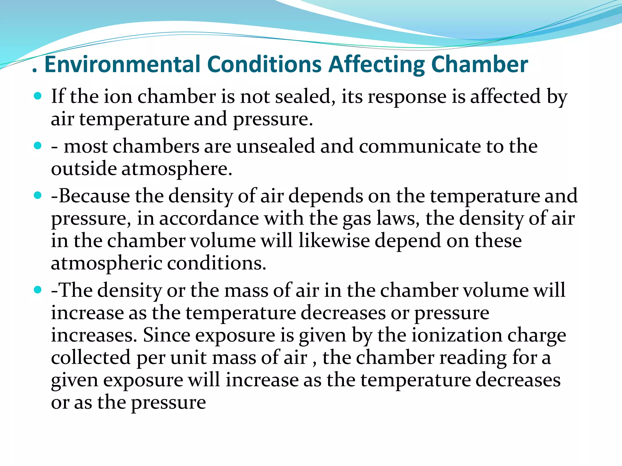 . Environmental Conditions Affecting Chamber
 If the ion chamber is not sealed, its response is affected by
air temperature and pressure.
 - most chambers are unsealed and communicate to the
outside atmosphere.
 -Because the density of air depends on the temperature and
pressure, in accordance with the gas laws, the density of air
in the chamber volume will likewise depend on these
atmospheric conditions.
 -The density or the mass of air in the chamber volume will
increase as the temperature decreases or pressure
increases. Since exposure is given by the ionization charge
collected per unit mass of air , the chamber reading for a
given exposure will increase as the temperature decreases
or as the pressure
 