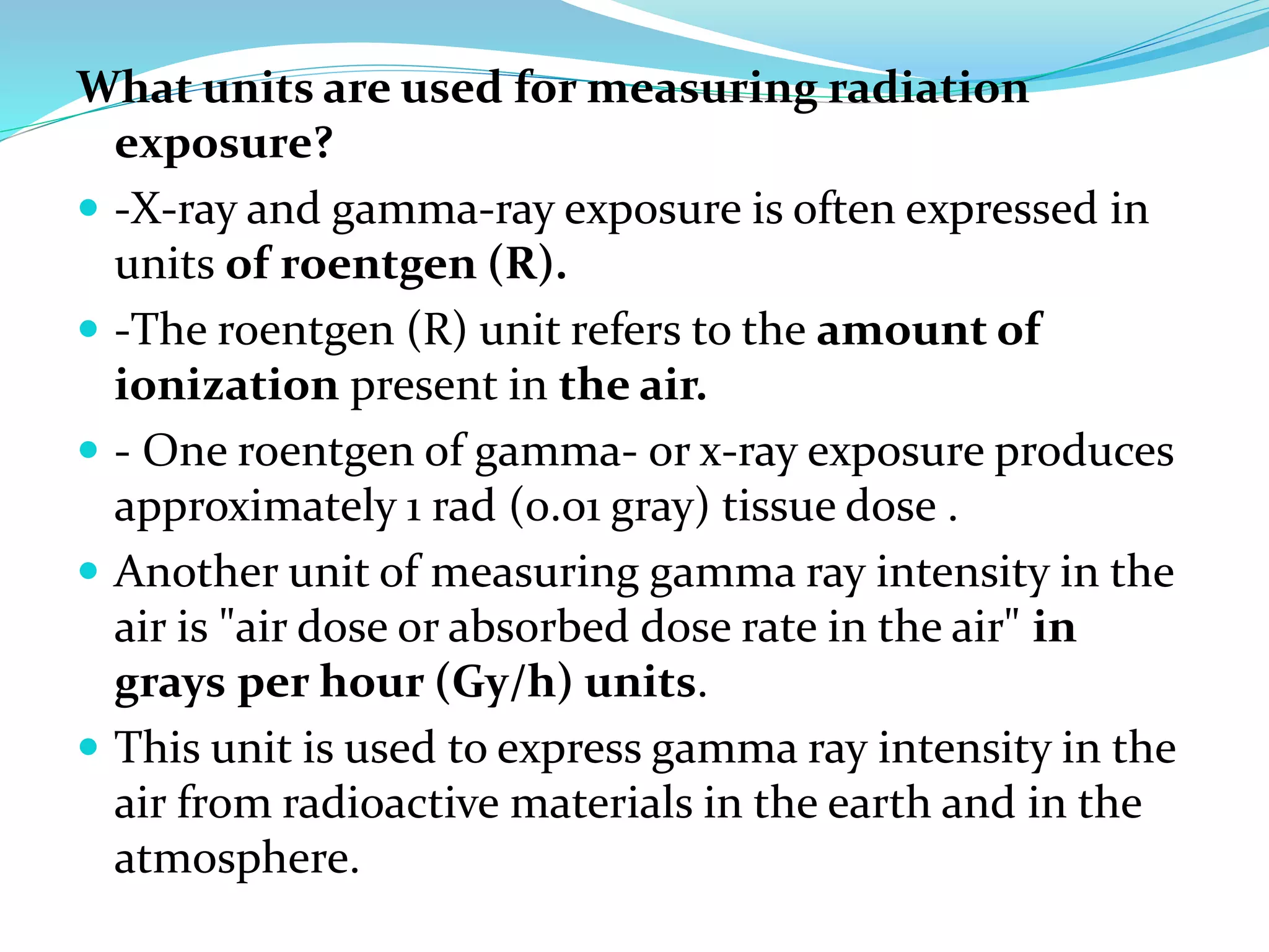 What units are used for measuring radiation
exposure?
 -X-ray and gamma-ray exposure is often expressed in
units of roentgen (R).
 -The roentgen (R) unit refers to the amount of
ionization present in the air.
 - One roentgen of gamma- or x-ray exposure produces
approximately 1 rad (0.01 gray) tissue dose .
 Another unit of measuring gamma ray intensity in the
air is "air dose or absorbed dose rate in the air" in
grays per hour (Gy/h) units.
 This unit is used to express gamma ray intensity in the
air from radioactive materials in the earth and in the
atmosphere.
 
