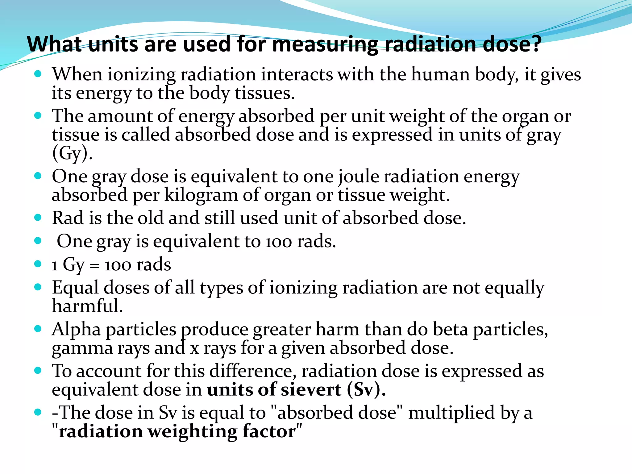 What units are used for measuring radiation dose?
 When ionizing radiation interacts with the human body, it gives
its energy to the body tissues.
 The amount of energy absorbed per unit weight of the organ or
tissue is called absorbed dose and is expressed in units of gray
(Gy).
 One gray dose is equivalent to one joule radiation energy
absorbed per kilogram of organ or tissue weight.
 Rad is the old and still used unit of absorbed dose.
 One gray is equivalent to 100 rads.
 1 Gy = 100 rads
 Equal doses of all types of ionizing radiation are not equally
harmful.
 Alpha particles produce greater harm than do beta particles,
gamma rays and x rays for a given absorbed dose.
 To account for this difference, radiation dose is expressed as
equivalent dose in units of sievert (Sv).
 -The dose in Sv is equal to "absorbed dose" multiplied by a
"radiation weighting factor"
 