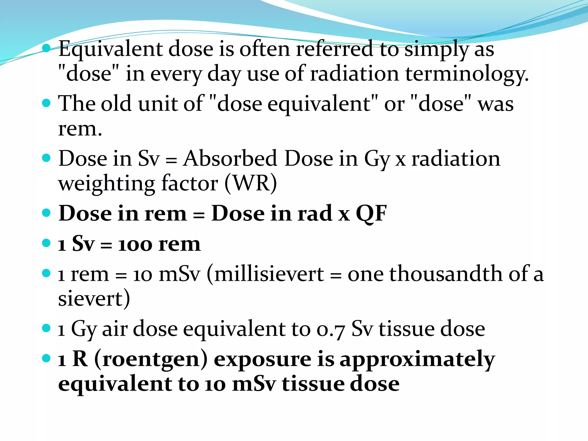  Equivalent dose is often referred to simply as
"dose" in every day use of radiation terminology.
 The old unit of "dose equivalent" or "dose" was
rem.
 Dose in Sv = Absorbed Dose in Gy x radiation
weighting factor (WR)
 Dose in rem = Dose in rad x QF
 1 Sv = 100 rem
 1 rem = 10 mSv (millisievert = one thousandth of a
sievert)
 1 Gy air dose equivalent to 0.7 Sv tissue dose
 1 R (roentgen) exposure is approximately
equivalent to 10 mSv tissue dose
 