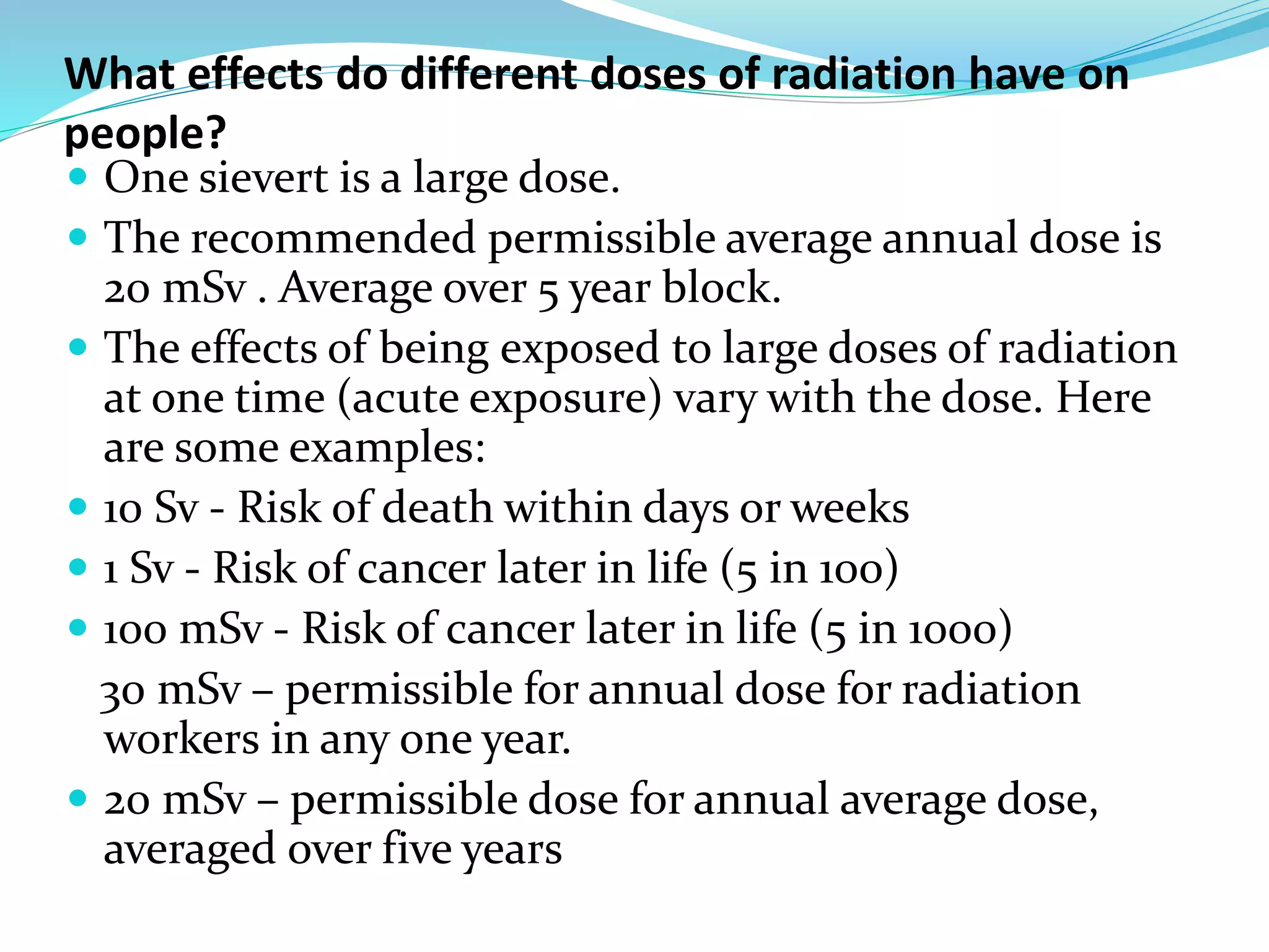 What effects do different doses of radiation have on
people?
 One sievert is a large dose.
 The recommended permissible average annual dose is
20 mSv . Average over 5 year block.
 The effects of being exposed to large doses of radiation
at one time (acute exposure) vary with the dose. Here
are some examples:
 10 Sv - Risk of death within days or weeks
 1 Sv - Risk of cancer later in life (5 in 100)
 100 mSv - Risk of cancer later in life (5 in 1000)
30 mSv – permissible for annual dose for radiation
workers in any one year.
 20 mSv – permissible dose for annual average dose,
averaged over five years
 