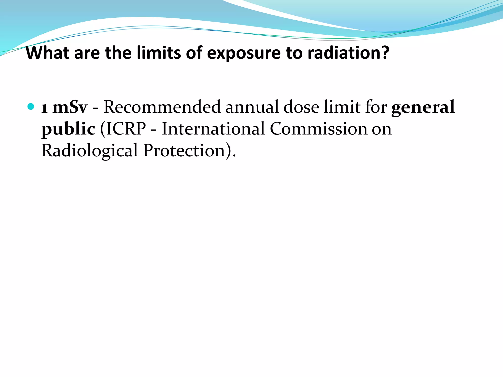 What are the limits of exposure to radiation?
 1 mSv - Recommended annual dose limit for general
public (ICRP - International Commission on
Radiological Protection).
 