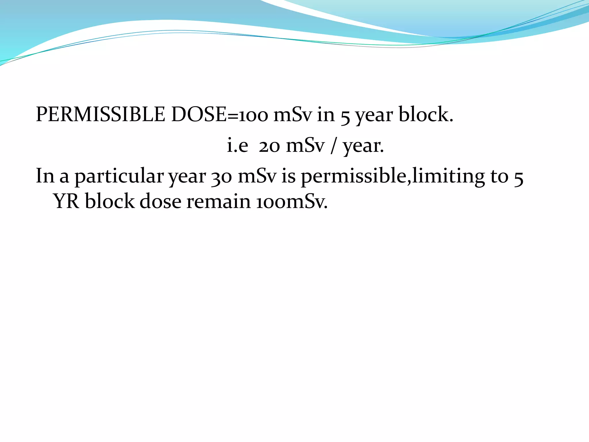 PERMISSIBLE DOSE=1oo mSv in 5 year block.
i.e 20 mSv / year.
In a particular year 30 mSv is permissible,limiting to 5
YR block dose remain 100mSv.
 