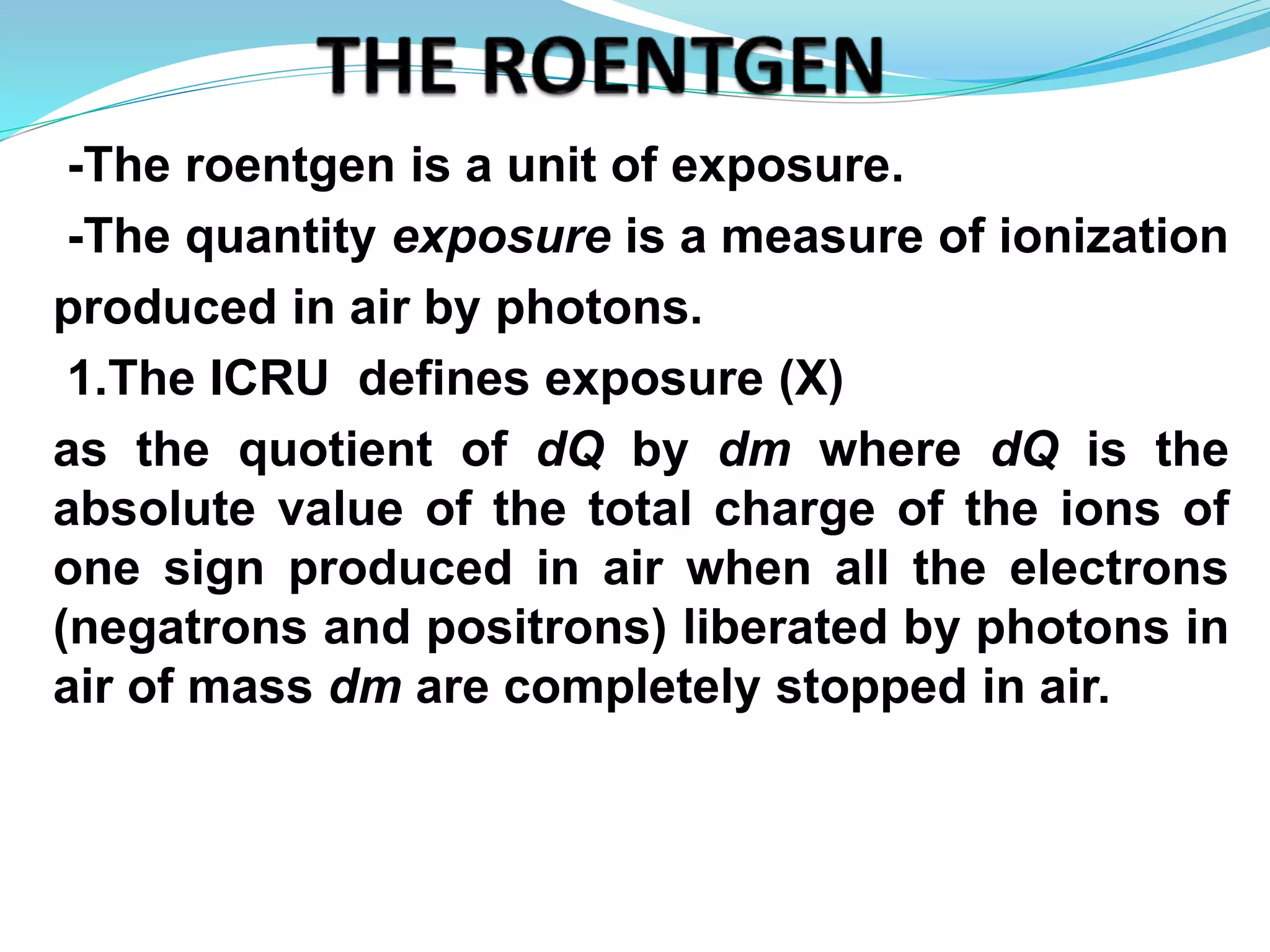 -The roentgen is a unit of exposure.
-The quantity exposure is a measure of ionization
produced in air by photons.
1.The ICRU defines exposure (X)
as the quotient of dQ by dm where dQ is the
absolute value of the total charge of the ions of
one sign produced in air when all the electrons
(negatrons and positrons) liberated by photons in
air of mass dm are completely stopped in air.
 