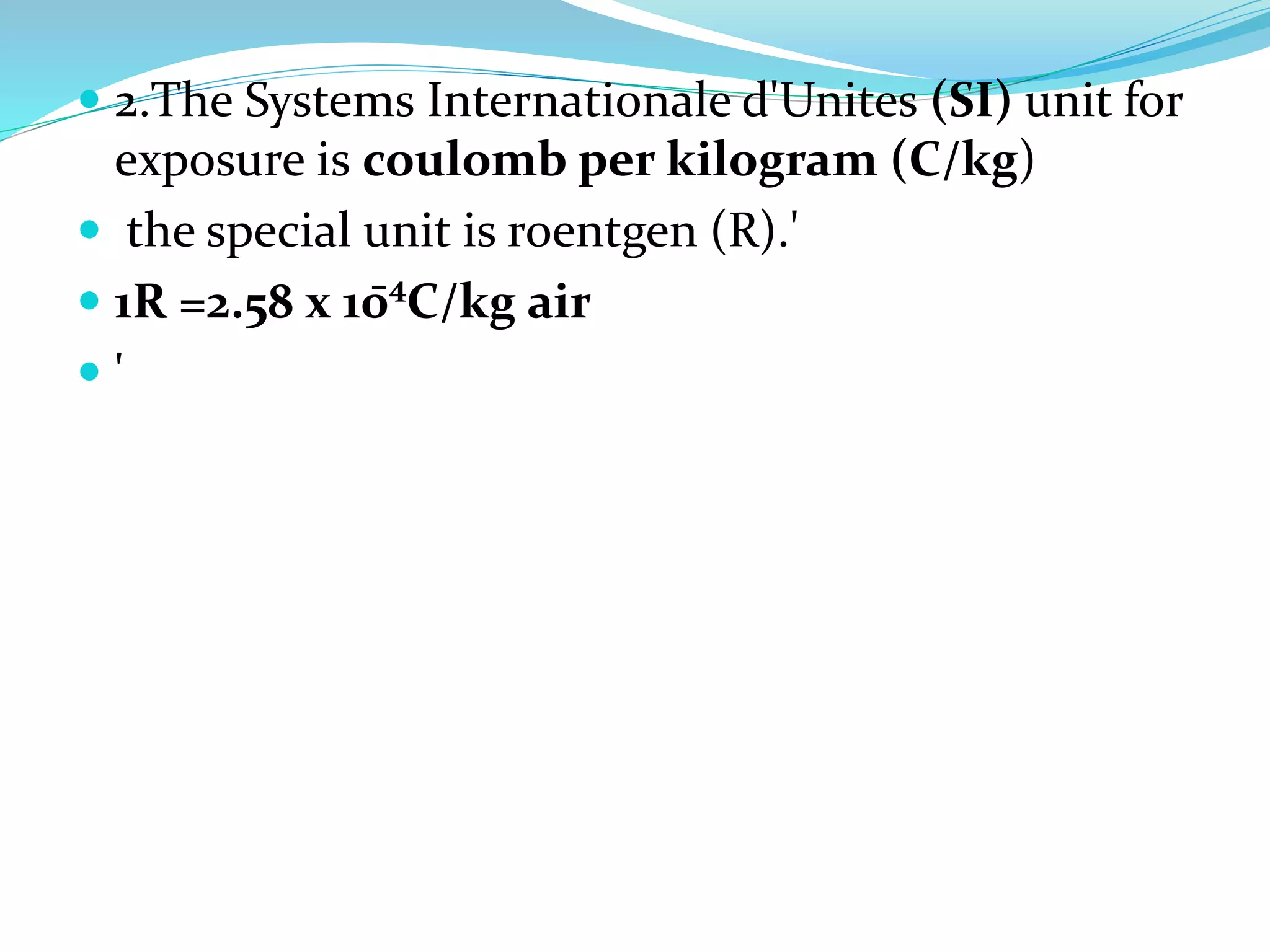  2.The Systems Internationale d'Unites (SI) unit for
exposure is coulomb per kilogram (C/kg)
 the special unit is roentgen (R).'
 1R =2.58 x 10̄⁴C/kg air
 '
 