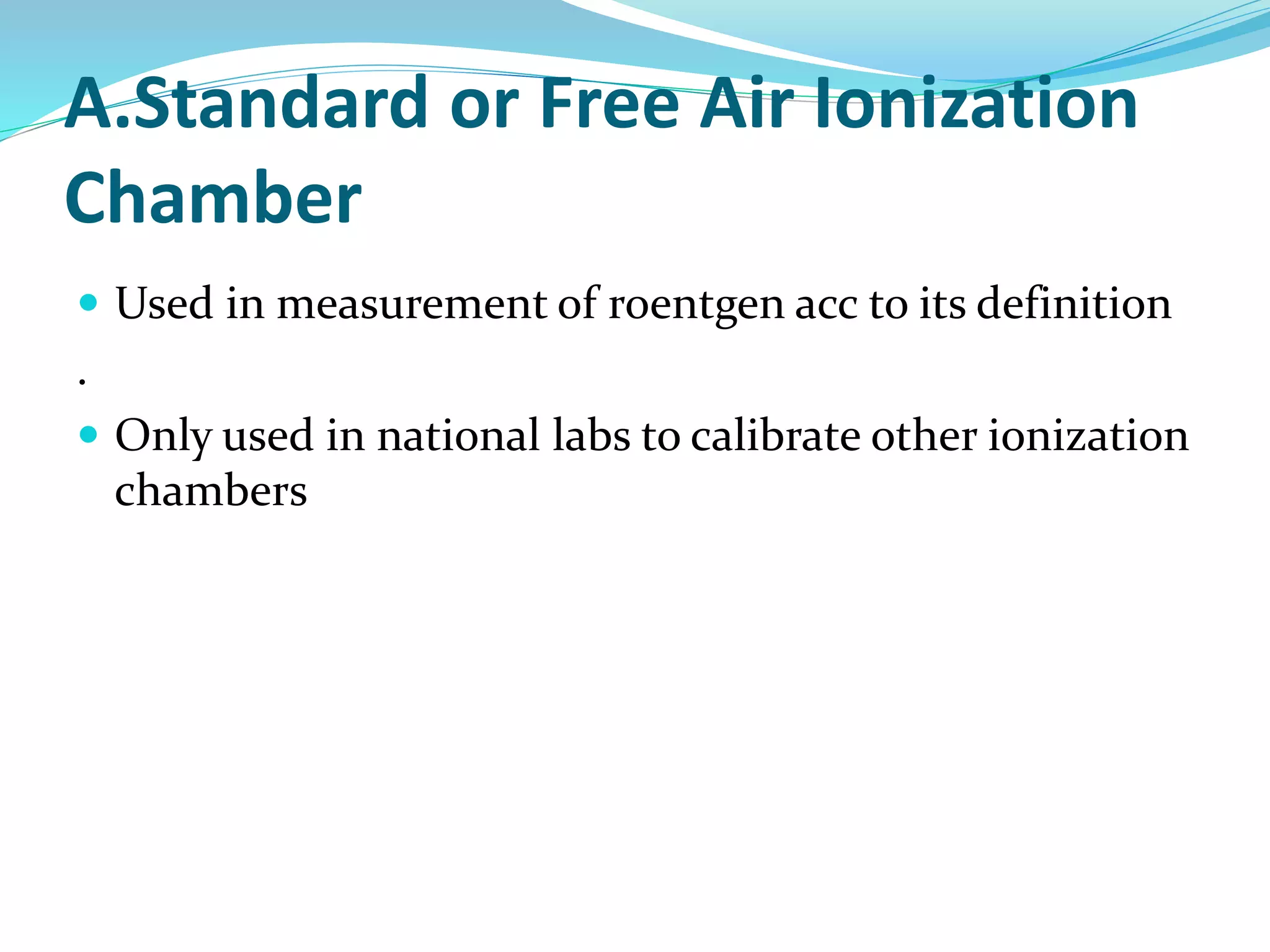 A.Standard or Free Air Ionization
Chamber
 Used in measurement of roentgen acc to its definition
.
 Only used in national labs to calibrate other ionization
chambers
 