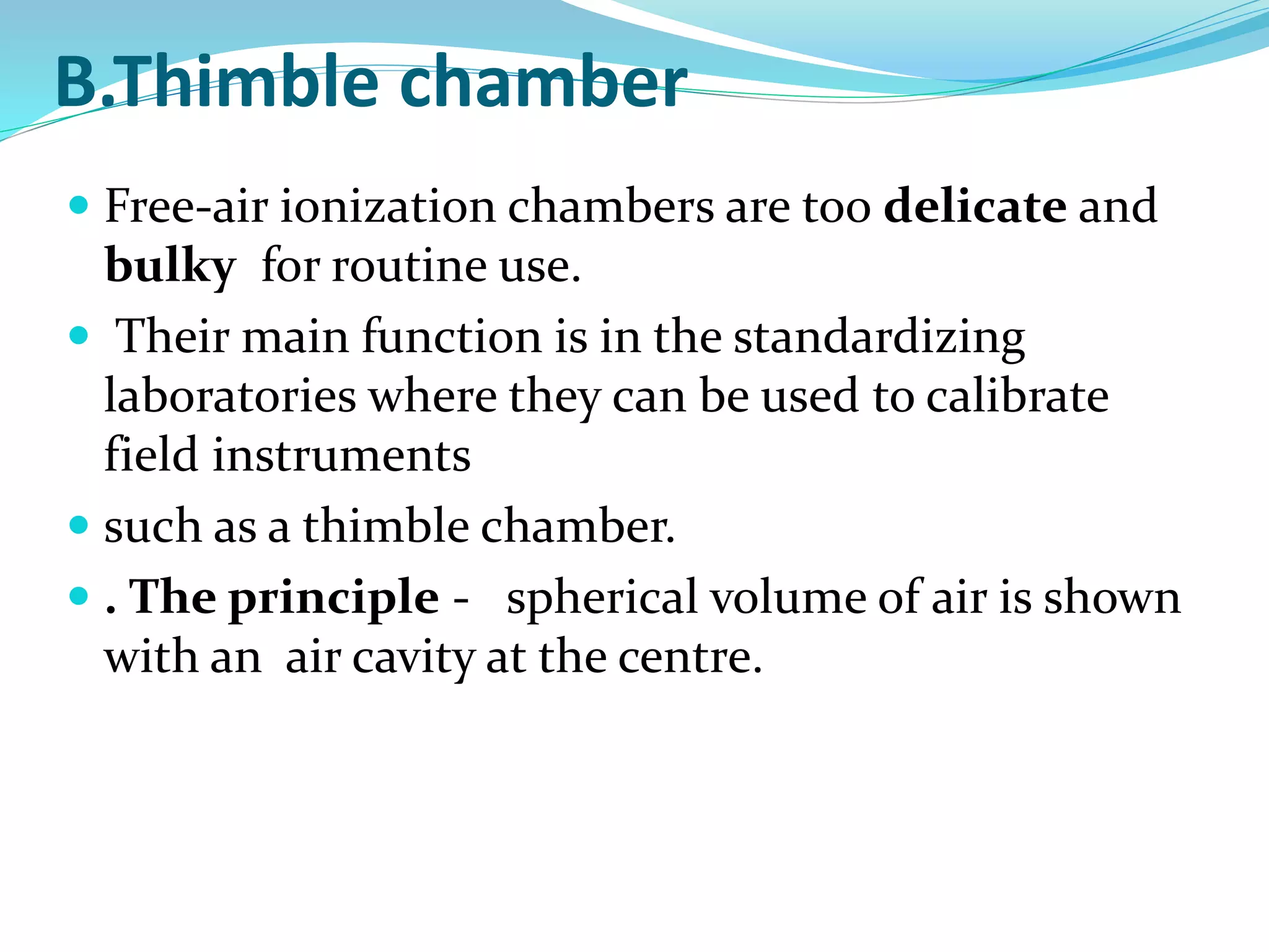B.Thimble chamber
 Free-air ionization chambers are too delicate and
bulky for routine use.
 Their main function is in the standardizing
laboratories where they can be used to calibrate
field instruments
 such as a thimble chamber.
 . The principle - spherical volume of air is shown
with an air cavity at the centre.
 
