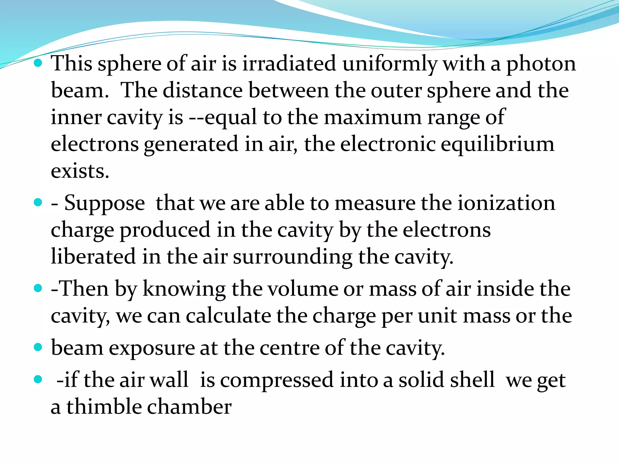  This sphere of air is irradiated uniformly with a photon
beam. The distance between the outer sphere and the
inner cavity is --equal to the maximum range of
electrons generated in air, the electronic equilibrium
exists.
 - Suppose that we are able to measure the ionization
charge produced in the cavity by the electrons
liberated in the air surrounding the cavity.
 -Then by knowing the volume or mass of air inside the
cavity, we can calculate the charge per unit mass or the
 beam exposure at the centre of the cavity.
 -if the air wall is compressed into a solid shell we get
a thimble chamber
 