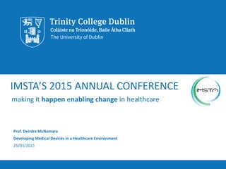 IMSTA’S 2015 ANNUAL CONFERENCE
making it happen enabling change in healthcare
Prof. Deirdre McNamara
Developing Medical Devices in a Healthcare Environment
25/03/2015
 