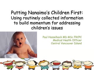 Putting Nanaimo’s Children First:
Using routinely collected information
to build momentum for addressing
children’s issues
Paul Hasselback MD MSc FRCPC
Medical Health Officer
Central Vancouver Island
 