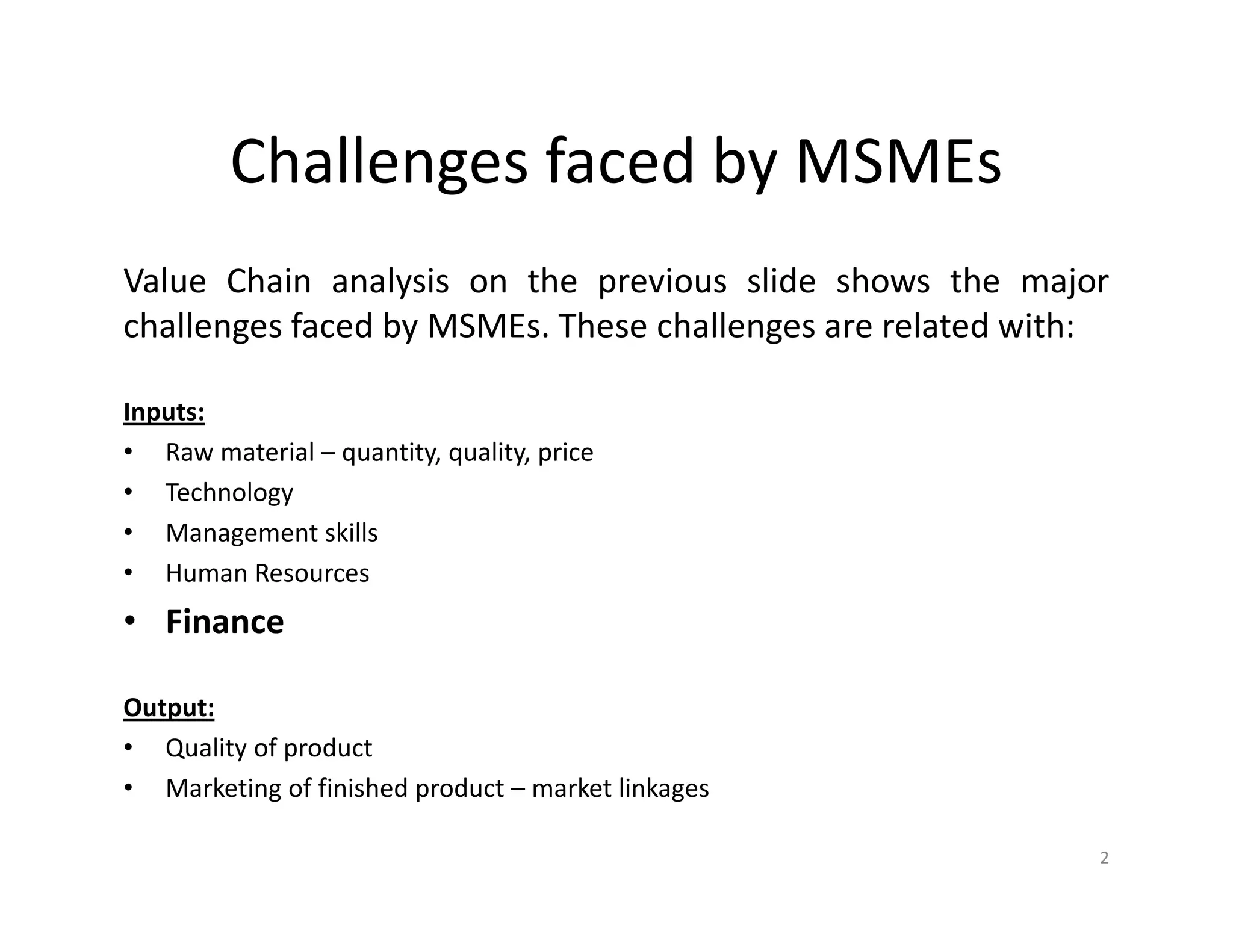 Challenges faced by MSMEs
Value Chain analysis on the previous slide shows the major
challenges faced by MSMEs. These challenges are related with:
Inputs:
• Raw material – quantity, quality, price
• Technology
• Management skills
• Human Resources
• Finance
Output:
• Quality of product
• Marketing of finished product – market linkages
2
 