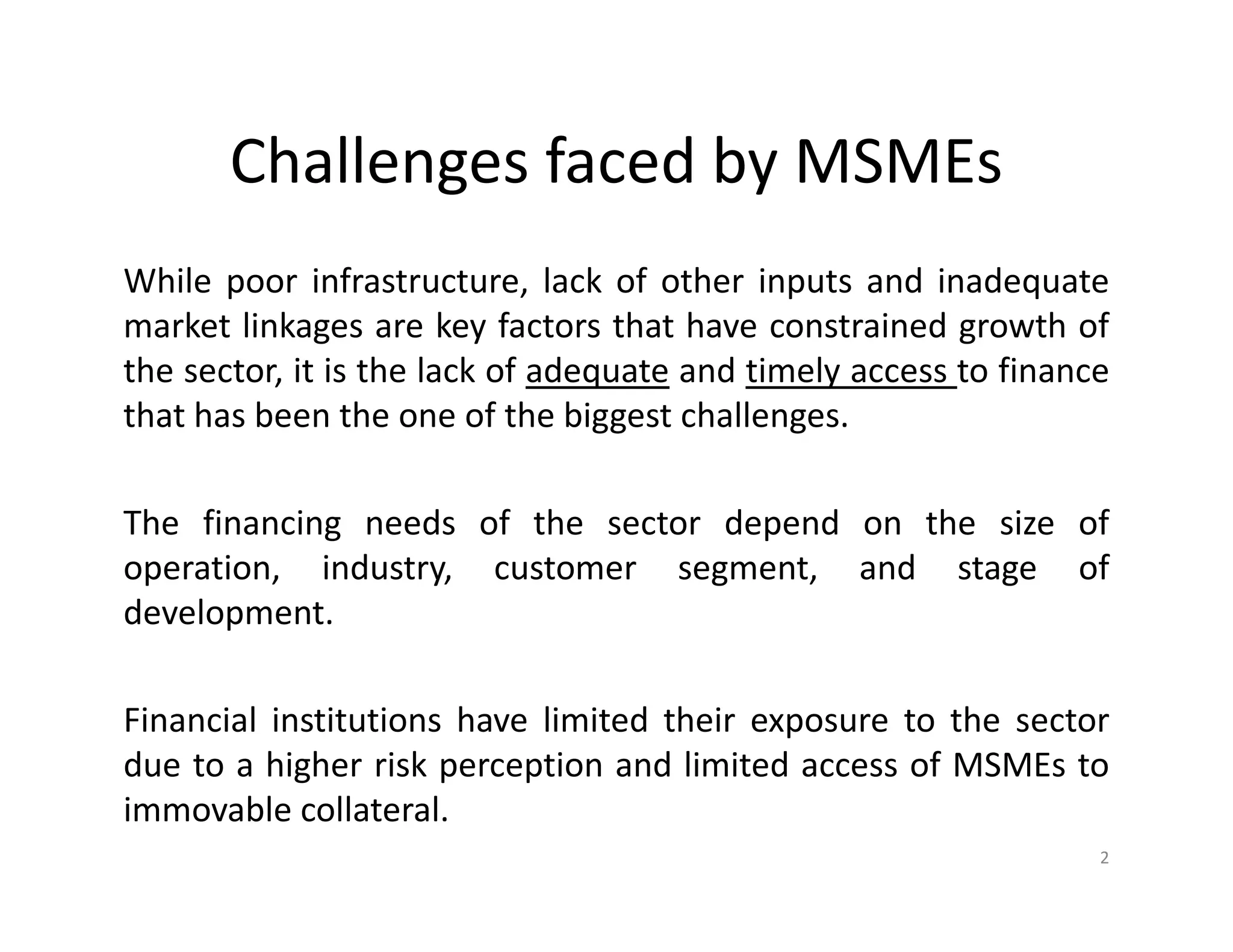 Challenges faced by MSMEs
While poor infrastructure, lack of other inputs and inadequate
market linkages are key factors that have constrained growth of
the sector, it is the lack of adequate and timely access to finance
that has been the one of the biggest challenges.
The financing needs of the sector depend on the size of
operation, industry, customer segment, and stage of
development.
Financial institutions have limited their exposure to the sector
due to a higher risk perception and limited access of MSMEs to
immovable collateral.
2
 