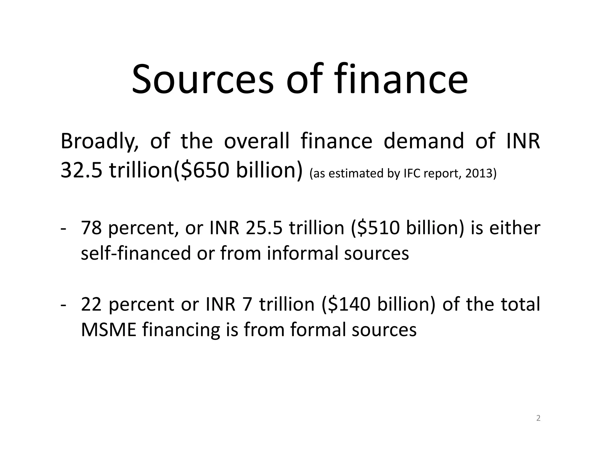 Sources of finance
Broadly, of the overall finance demand of INR
32.5 trillion($650 billion) (as estimated by IFC report, 2013)
- 78 percent, or INR 25.5 trillion ($510 billion) is either
self-financed or from informal sources
- 22 percent or INR 7 trillion ($140 billion) of the total
MSME financing is from formal sources
2
 