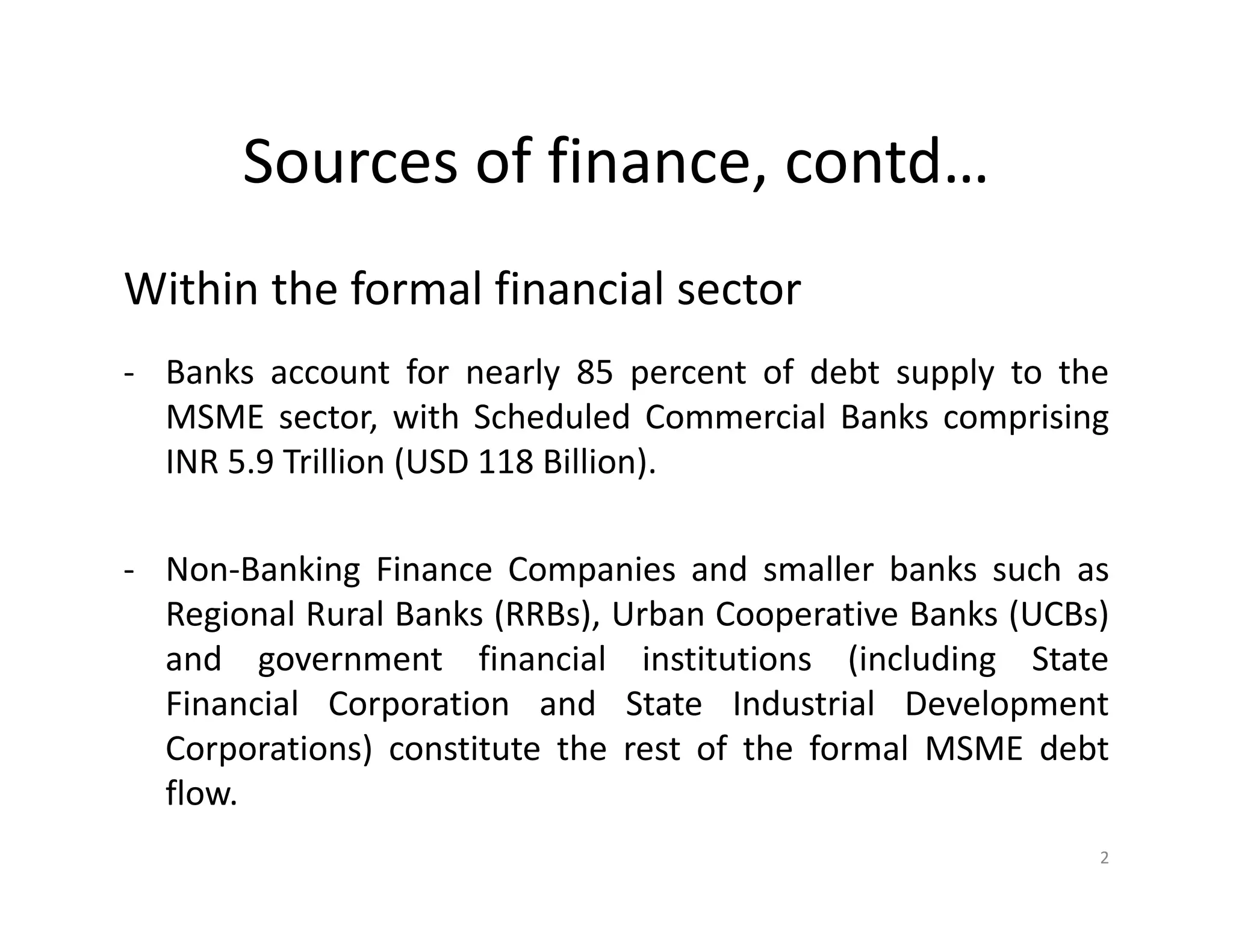 Sources of finance, contd…
Within the formal financial sector
- Banks account for nearly 85 percent of debt supply to the
MSME sector, with Scheduled Commercial Banks comprising
INR 5.9 Trillion (USD 118 Billion).
- Non-Banking Finance Companies and smaller banks such as
Regional Rural Banks (RRBs), Urban Cooperative Banks (UCBs)
and government financial institutions (including State
Financial Corporation and State Industrial Development
Corporations) constitute the rest of the formal MSME debt
flow.
2
 