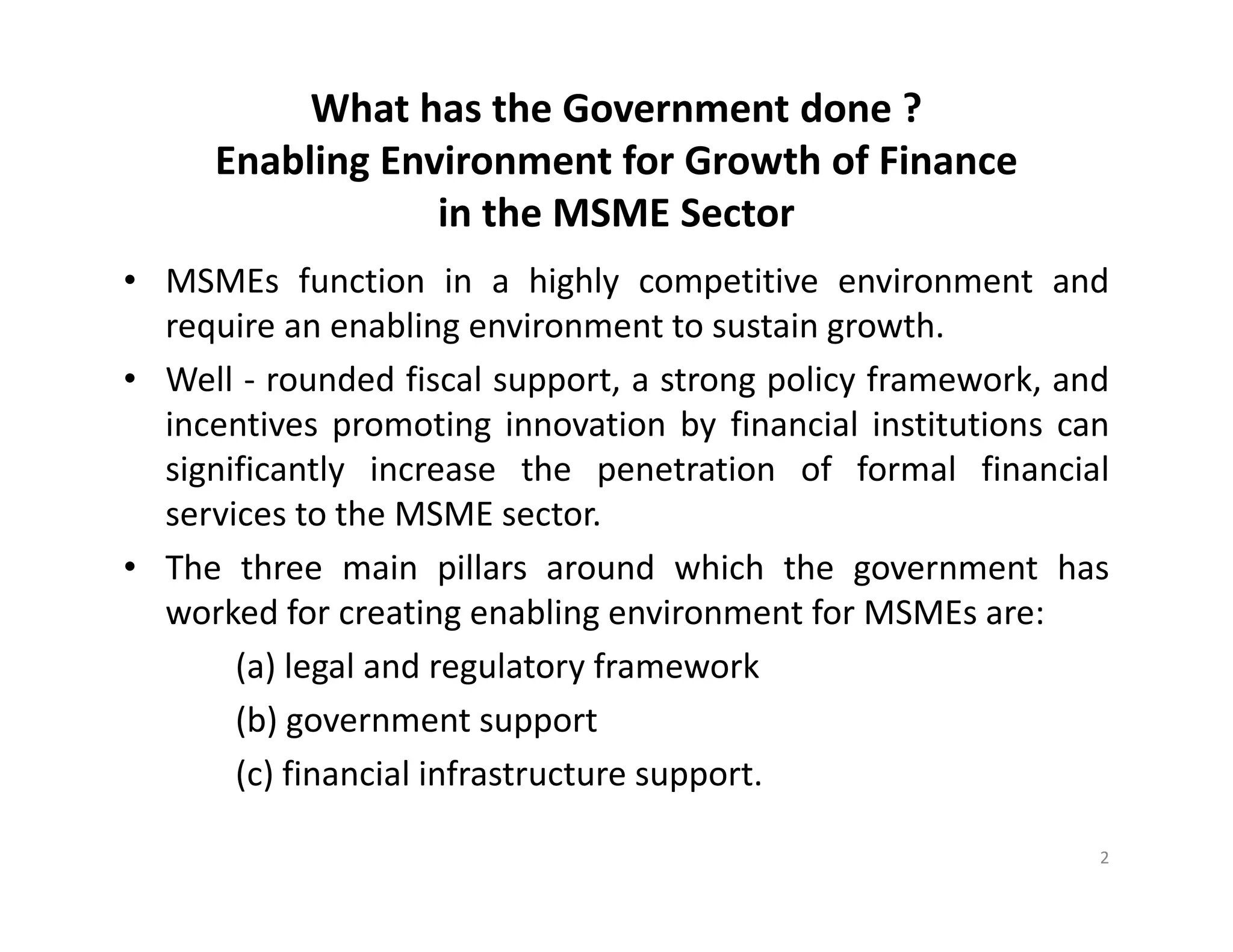 What has the Government done ?
Enabling Environment for Growth of Finance
in the MSME Sector
• MSMEs function in a highly competitive environment and
require an enabling environment to sustain growth.
• Well - rounded fiscal support, a strong policy framework, and
incentives promoting innovation by financial institutions can
significantly increase the penetration of formal financial
services to the MSME sector.
• The three main pillars around which the government has
worked for creating enabling environment for MSMEs are:
(a) legal and regulatory framework
(b) government support
(c) financial infrastructure support.
2
 