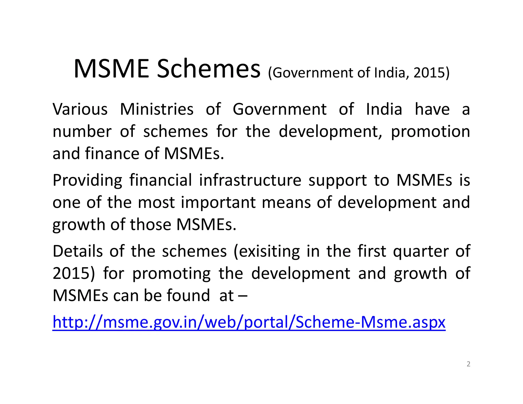 MSME Schemes (Government of India, 2015)
Various Ministries of Government of India have a
number of schemes for the development, promotion
and finance of MSMEs.
Providing financial infrastructure support to MSMEs is
one of the most important means of development and
growth of those MSMEs.
Details of the schemes (exisiting in the first quarter of
2015) for promoting the development and growth of
MSMEs can be found at –
http://msme.gov.in/web/portal/Scheme-Msme.aspx
2
 