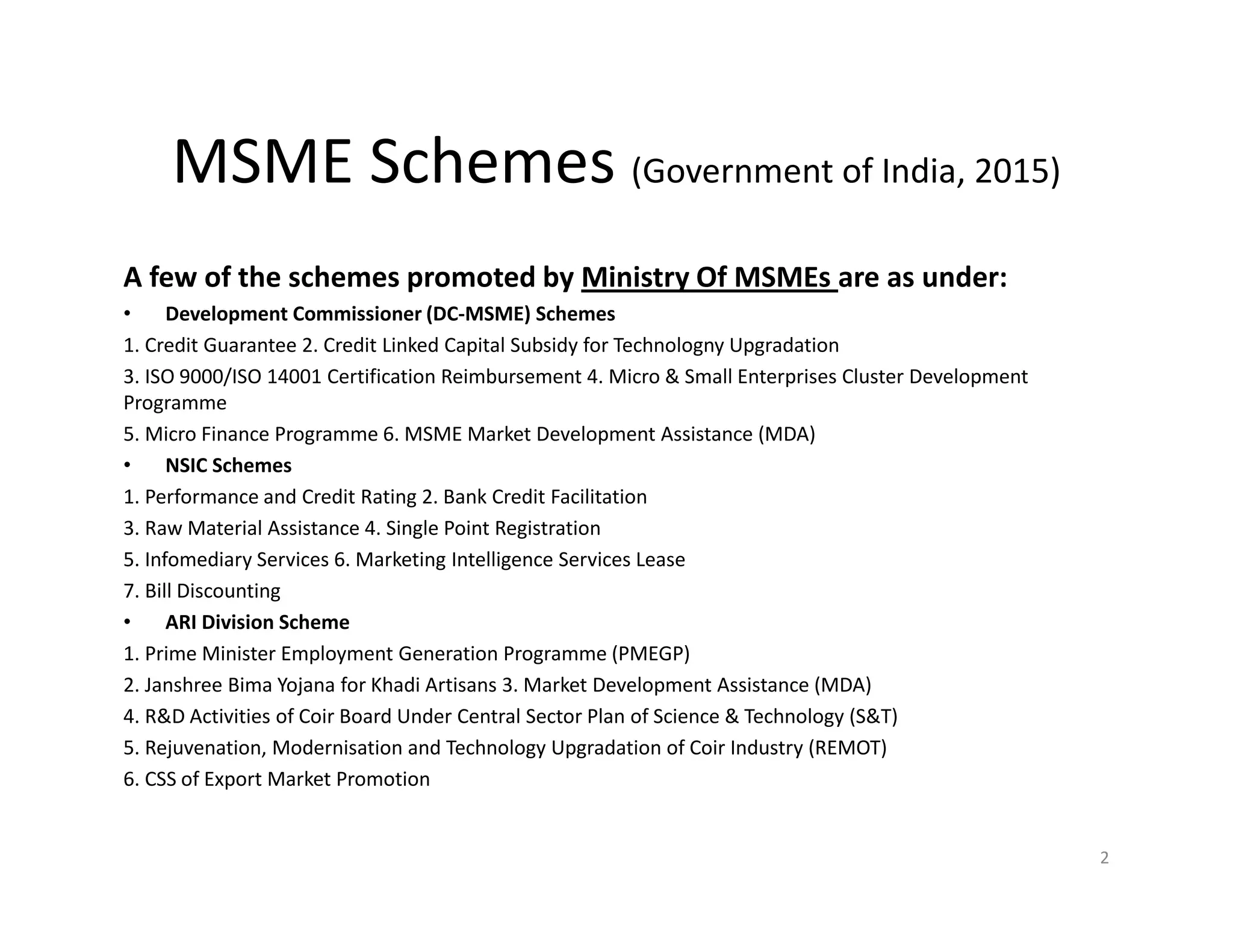 MSME Schemes (Government of India, 2015)
A few of the schemes promoted by Ministry Of MSMEs are as under:
• Development Commissioner (DC-MSME) Schemes
1. Credit Guarantee 2. Credit Linked Capital Subsidy for Technologny Upgradation
3. ISO 9000/ISO 14001 Certification Reimbursement 4. Micro & Small Enterprises Cluster Development
Programme
5. Micro Finance Programme 6. MSME Market Development Assistance (MDA)
• NSIC Schemes
1. Performance and Credit Rating 2. Bank Credit Facilitation
3. Raw Material Assistance 4. Single Point Registration
5. Infomediary Services 6. Marketing Intelligence Services Lease
7. Bill Discounting
• ARI Division Scheme
1. Prime Minister Employment Generation Programme (PMEGP)
2. Janshree Bima Yojana for Khadi Artisans 3. Market Development Assistance (MDA)
4. R&D Activities of Coir Board Under Central Sector Plan of Science & Technology (S&T)
5. Rejuvenation, Modernisation and Technology Upgradation of Coir Industry (REMOT)
6. CSS of Export Market Promotion
2
 