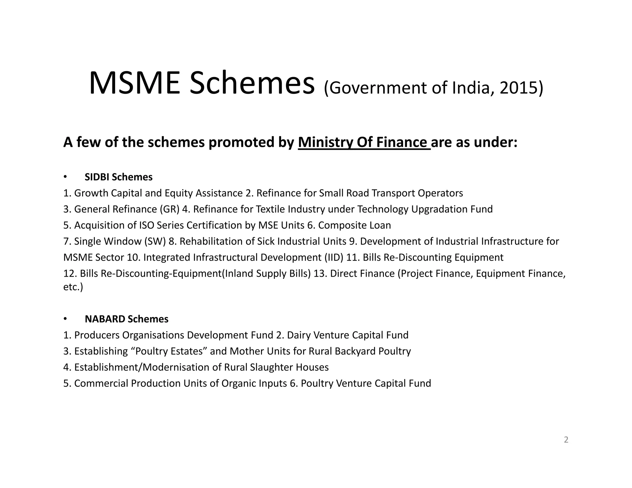 MSME Schemes (Government of India, 2015)
A few of the schemes promoted by Ministry Of Finance are as under:
• SIDBI Schemes
1. Growth Capital and Equity Assistance 2. Refinance for Small Road Transport Operators
3. General Refinance (GR) 4. Refinance for Textile Industry under Technology Upgradation Fund
5. Acquisition of ISO Series Certification by MSE Units 6. Composite Loan
7. Single Window (SW) 8. Rehabilitation of Sick Industrial Units 9. Development of Industrial Infrastructure for
MSME Sector 10. Integrated Infrastructural Development (IID) 11. Bills Re-Discounting Equipment
12. Bills Re-Discounting-Equipment(Inland Supply Bills) 13. Direct Finance (Project Finance, Equipment Finance,
etc.)
• NABARD Schemes
1. Producers Organisations Development Fund 2. Dairy Venture Capital Fund
3. Establishing “Poultry Estates” and Mother Units for Rural Backyard Poultry
4. Establishment/Modernisation of Rural Slaughter Houses
5. Commercial Production Units of Organic Inputs 6. Poultry Venture Capital Fund
2
 
