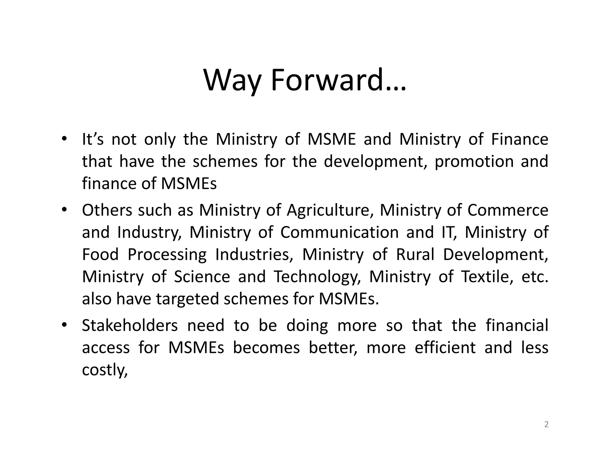 Way Forward…
• It’s not only the Ministry of MSME and Ministry of Finance
that have the schemes for the development, promotion and
finance of MSMEs
• Others such as Ministry of Agriculture, Ministry of Commerce
and Industry, Ministry of Communication and IT, Ministry of
Food Processing Industries, Ministry of Rural Development,
Ministry of Science and Technology, Ministry of Textile, etc.
also have targeted schemes for MSMEs.
• Stakeholders need to be doing more so that the financial
access for MSMEs becomes better, more efficient and less
costly,
2
 