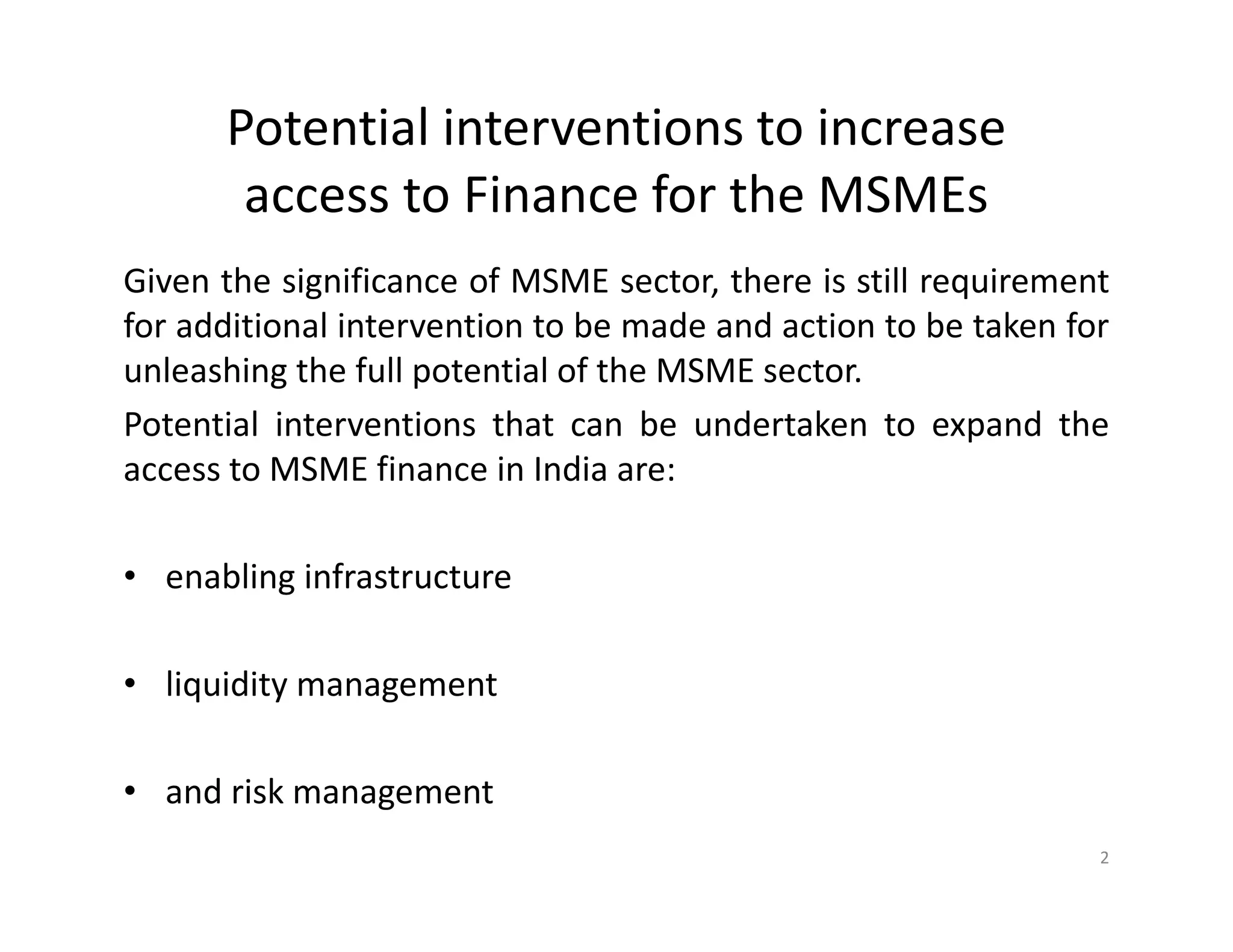 Potential interventions to increase
access to Finance for the MSMEs
Given the significance of MSME sector, there is still requirement
for additional intervention to be made and action to be taken for
unleashing the full potential of the MSME sector.
Potential interventions that can be undertaken to expand the
access to MSME finance in India are:
• enabling infrastructure
• liquidity management
• and risk management
2
 