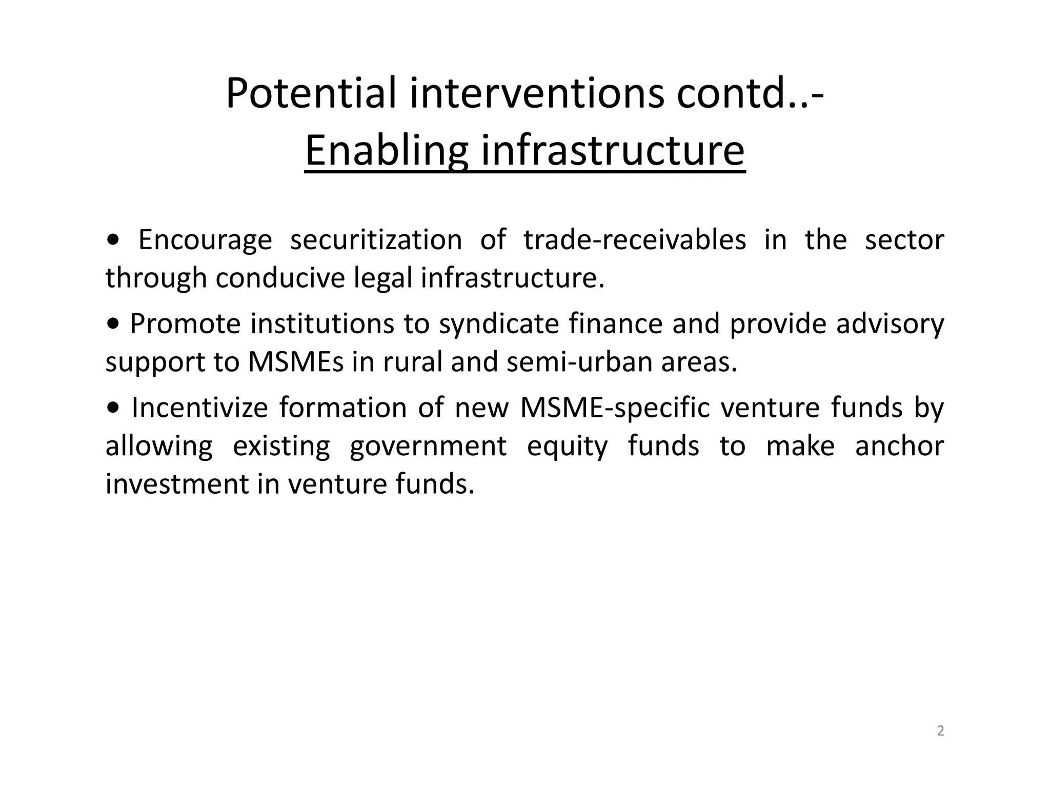Potential interventions contd..-
Enabling infrastructure
• Encourage securitization of trade-receivables in the sector
through conducive legal infrastructure.
• Promote institutions to syndicate finance and provide advisory
support to MSMEs in rural and semi-urban areas.
• Incentivize formation of new MSME-specific venture funds by
allowing existing government equity funds to make anchor
investment in venture funds.
2
 