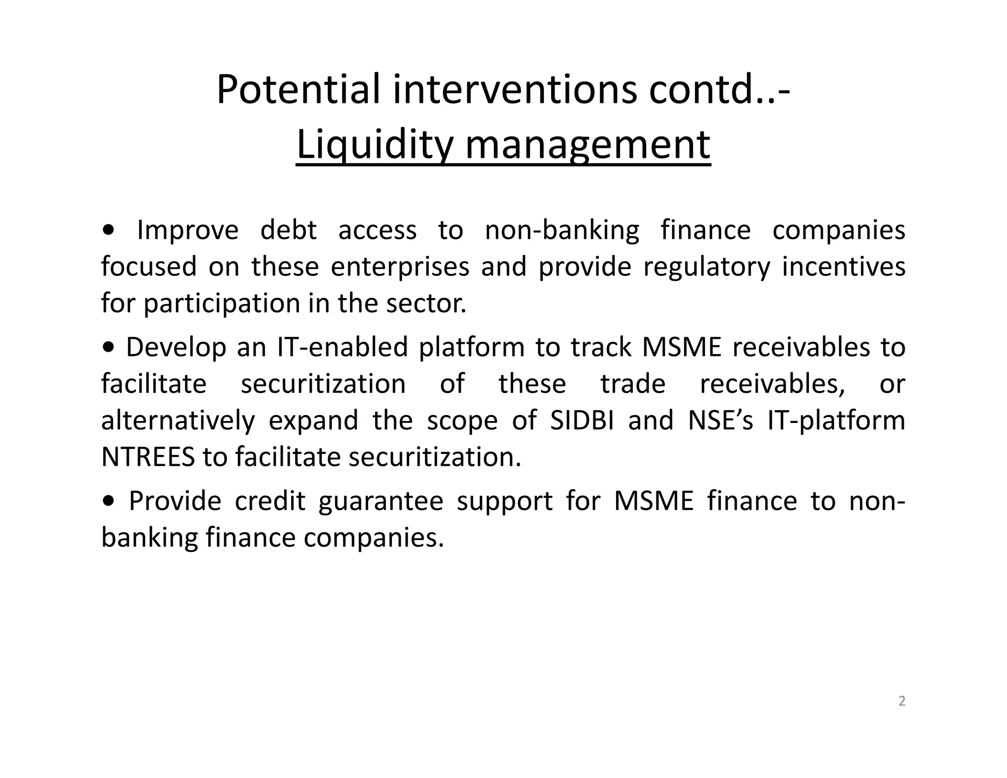 Potential interventions contd..-
Liquidity management
• Improve debt access to non-banking finance companies
focused on these enterprises and provide regulatory incentives
for participation in the sector.
• Develop an IT-enabled platform to track MSME receivables to
facilitate securitization of these trade receivables, or
alternatively expand the scope of SIDBI and NSE’s IT-platform
NTREES to facilitate securitization.
• Provide credit guarantee support for MSME finance to non-
banking finance companies.
2
 