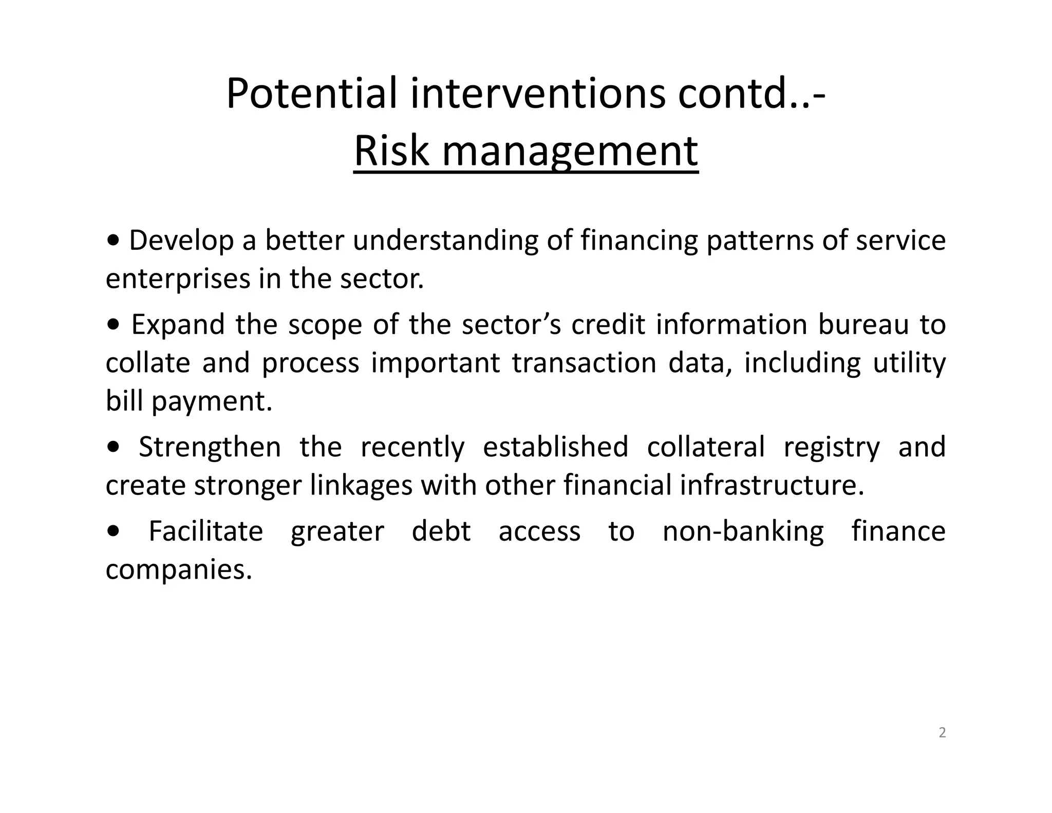 Potential interventions contd..-
Risk management
• Develop a better understanding of financing patterns of service
enterprises in the sector.
• Expand the scope of the sector’s credit information bureau to
collate and process important transaction data, including utility
bill payment.
• Strengthen the recently established collateral registry and
create stronger linkages with other financial infrastructure.
• Facilitate greater debt access to non-banking finance
companies.
2
 
