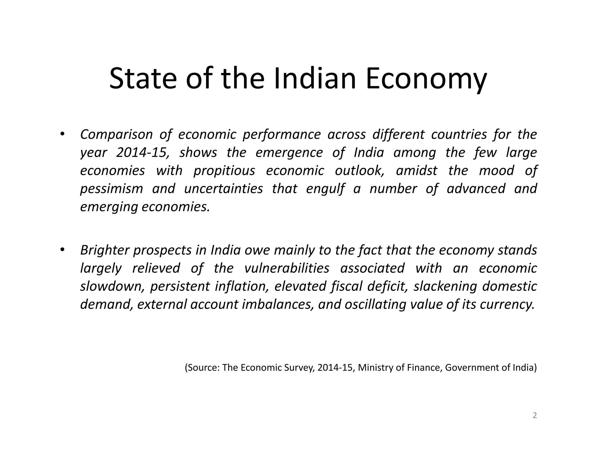 State of the Indian Economy
• Comparison of economic performance across different countries for the
year 2014-15, shows the emergence of India among the few large
economies with propitious economic outlook, amidst the mood of
pessimism and uncertainties that engulf a number of advanced and
emerging economies.
• Brighter prospects in India owe mainly to the fact that the economy stands
largely relieved of the vulnerabilities associated with an economic
slowdown, persistent inflation, elevated fiscal deficit, slackening domestic
demand, external account imbalances, and oscillating value of its currency.
(Source: The Economic Survey, 2014-15, Ministry of Finance, Government of India)
2
 