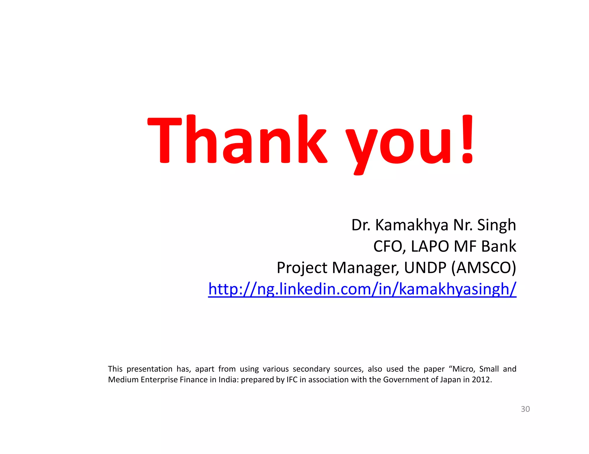 30
Thank you!
Dr. Kamakhya Nr. Singh
CFO, LAPO MF Bank
Project Manager, UNDP (AMSCO)
http://ng.linkedin.com/in/kamakhyasingh/
This presentation has, apart from using various secondary sources, also used the paper “Micro, Small and
Medium Enterprise Finance in India: prepared by IFC in association with the Government of Japan in 2012.
 