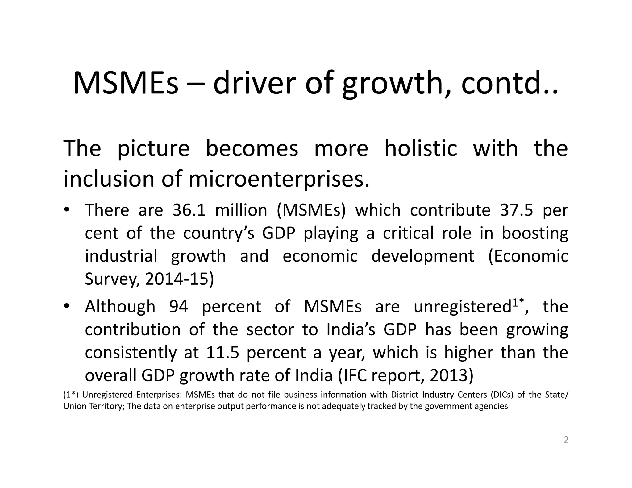 MSMEs – driver of growth, contd..
The picture becomes more holistic with the
inclusion of microenterprises.
• There are 36.1 million (MSMEs) which contribute 37.5 per
cent of the country’s GDP playing a critical role in boosting
industrial growth and economic development (Economic
Survey, 2014-15)
• Although 94 percent of MSMEs are unregistered1*, the
contribution of the sector to India’s GDP has been growing
consistently at 11.5 percent a year, which is higher than the
overall GDP growth rate of India (IFC report, 2013)
(1*) Unregistered Enterprises: MSMEs that do not file business information with District Industry Centers (DICs) of the State/
Union Territory; The data on enterprise output performance is not adequately tracked by the government agencies
2
 