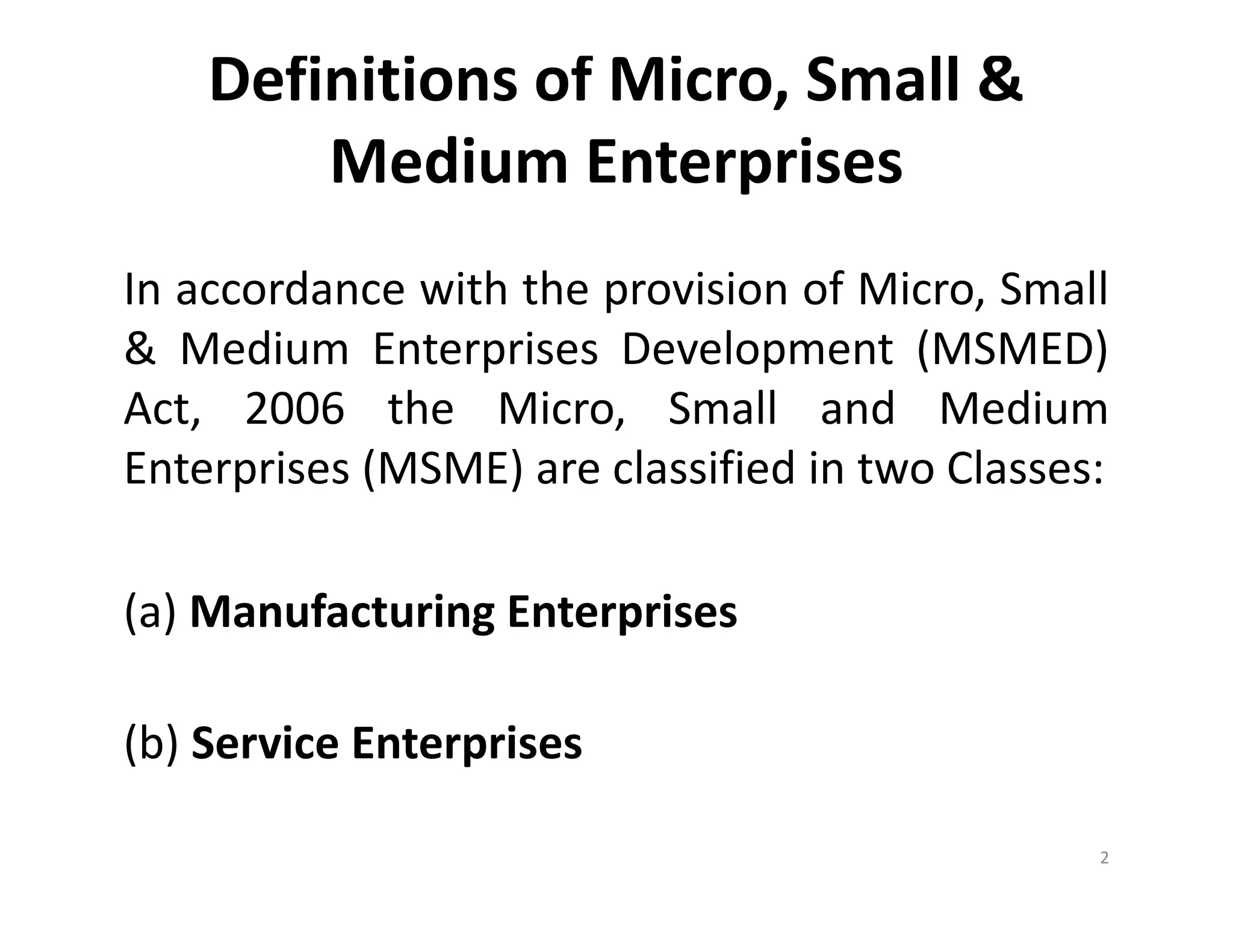 Definitions of Micro, Small &
Medium Enterprises
In accordance with the provision of Micro, Small
& Medium Enterprises Development (MSMED)
Act, 2006 the Micro, Small and Medium
Enterprises (MSME) are classified in two Classes:
(a) Manufacturing Enterprises
(b) Service Enterprises
2
 