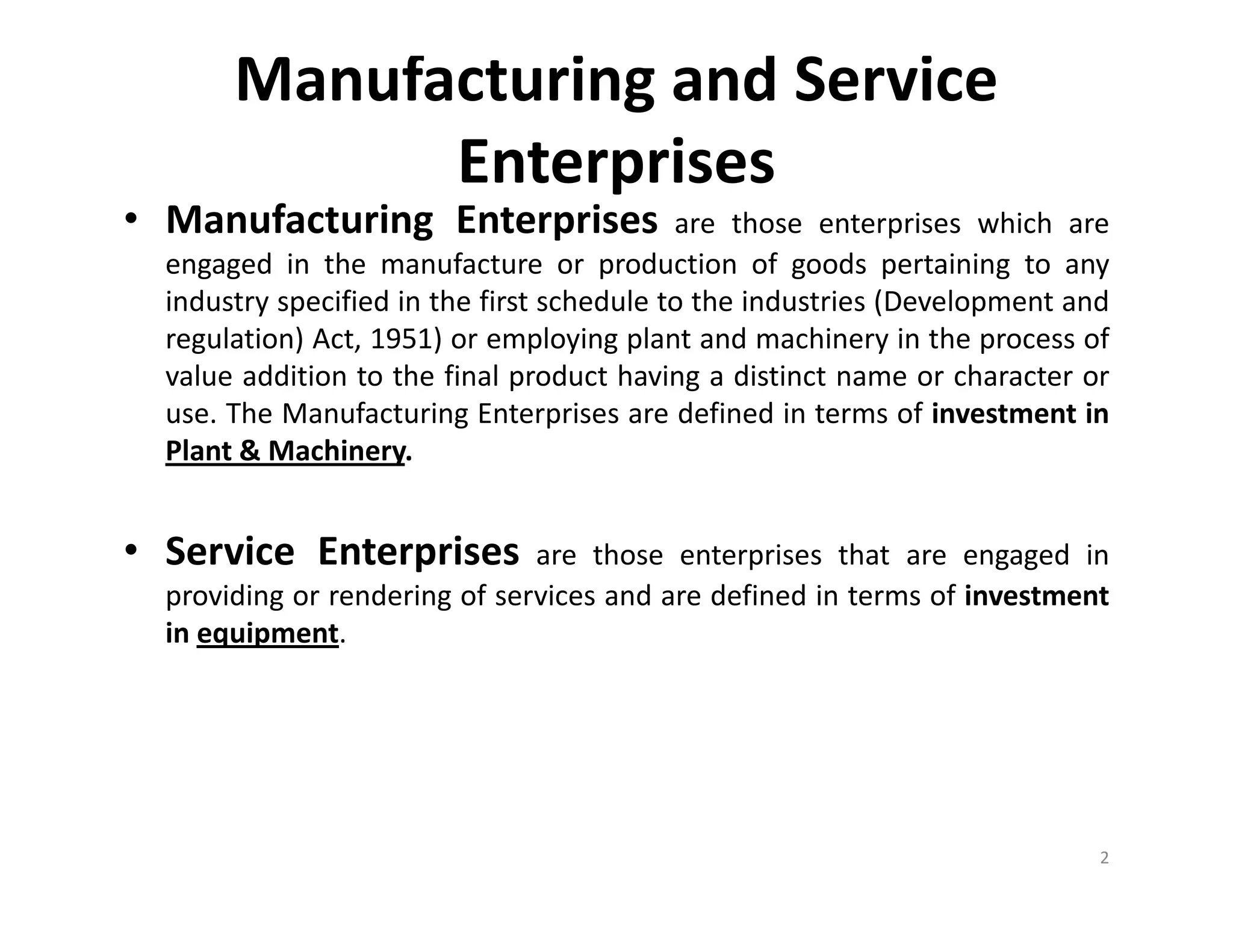 Manufacturing and Service
Enterprises
• Manufacturing Enterprises are those enterprises which are
engaged in the manufacture or production of goods pertaining to any
industry specified in the first schedule to the industries (Development and
regulation) Act, 1951) or employing plant and machinery in the process of
value addition to the final product having a distinct name or character or
use. The Manufacturing Enterprises are defined in terms of investment in
Plant & Machinery.
• Service Enterprises are those enterprises that are engaged in
providing or rendering of services and are defined in terms of investment
in equipment.
2
 