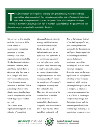 he value creation for companies, and long term growth largely depend upon these
competitive advantages which they can only acquire after hears of experimentation and
hard work. While government policies can protect firms from unexpected changes
occurring in the market, they must learn how to maintain sustainability as the governments can
change exposing companies to unforeseen dangers.
It is not easy at all to identify
or define resources or skills
which bestow an
unsurpassable competitive
advantage to a certain
company. Most often,
organizations use signals like
Key Performance Indicators,
customers’ feedback, sales
growth and market shares to
determine what they need to
do to compete with others
more successful companies.
These factors are a good
indication of whether a firm is
performing better or worse
than its competitors but there
are still many common pitfalls
which they need to avoid at
any cost.
For example, some
organizations use profits as an
indicator of competitive
advantage but most often, this
strategy could lead them to
disaster instead of success.
Profits are not a good
indication of where you are
better than your opponents. If
we also include opportunity
cost and replacement cost in
the profit rather than analyzing
it purely in accounting terms,
we come to the conclusion
that profit statements are often
misleading and don’t present
the true pictures of company’s
competitive advantage and
how sustainable it is.
Therefore, it is imperative for
business firms to consider
other dimensions of
sustainability. For instance,
companies must invest in such
area of their business which
can offer a sustainable cash
flow in the long run. Instead
of just looking at profits, they
must identify the reasons
responsible for those numbers
and figures. In this regard, the
two most important of the
reasons that ensures
sustainable competitive
advantage are Size and Time.
However, size cannot
determine alone whether your
organization has a competitive
advantage or not. There are
many tools which can help
you analyze how good you are
as compared to others. For
example, an organization has
to be efficient in order to get
competitive advantage. For
that matter, it must scale the
economy properly and have
some savings. Similarly, if an
organization is present in more
T
 