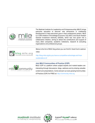 Below is the link of MILE blog where you can find Dr. Karel Cool’s webinar
video:
http://blog.mile.org/do-you-have-a-competitive-advantage-and-how-
sustainable-is-it/
Join MILE Communities of Practice (COP)
MILE COP is a platform where subject experts and market leaders are
interacting through discussions, blogs, webinars and by sharing valuable
content and presentations. Come and join our ever growing Communities
of Practice (COP) for FREE at: http://community.mile.org
The Madinah Institute for Leadership and Entrepreneurship (MILE) brings
executive education to discover new dimensions in Leadership
Development to help executives grow in their professional careers. MILE
is a CSR initiative of Knowledge Economic City (KEC) and Saudi Arabian
General Investment Authority (SAGIA), which has now grown into a
collaborative initiative, aiming to attract the contributions and support of
many other companies, academic institutions, research & consulting
organizations and professional groups.
 