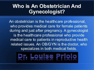Who is An Obstetrician And
Gynecologist?
An obstetrician is the healthcare professional,
who provides medical care for female patients
during and just after pregnancy. A gynecologist
is the healthcare professional who provide
medical care to patients in reproductive health
related issues. An OB/GYN is the doctor, who
specializes in both medical fields.
 