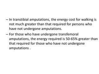 – In transtibial amputations, the energy cost for walking is
not much greater than that required for persons who
have not undergone amputations.
– For those who have undergone transfemoral
amputations, the energy required is 50-65% greater than
that required for those who have not undergone
amputations .
 