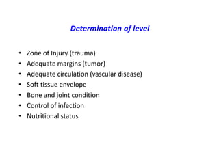 Determination of level
• Zone of Injury (trauma)
• Adequate margins (tumor)
• Adequate circulation (vascular disease)
• Soft tissue envelope
• Bone and joint condition
• Control of infection
• Nutritional status
 