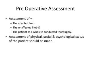 Pre Operative Assessment
• Assessment of –
– The affected limb
– The unaffected limb &
– The patient as a whole is conducted thoroughly.
• Assessment of physical, social & psychological status
of the patient should be made.
 