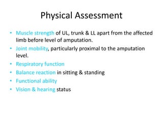 Physical Assessment
• Muscle strength of UL, trunk & LL apart from the affected
limb before level of amputation.
• Joint mobility, particularly proximal to the amputation
level.
• Respiratory function
• Balance reaction in sitting & standing
• Functional ability
• Vision & hearing status
 