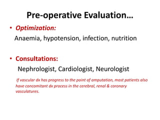 Pre-operative Evaluation…
• Optimization:
Anaemia, hypotension, infection, nutrition
• Consultations:
Nephrologist, Cardiologist, Neurologist
If vascular dx has progress to the point of amputation, most patients also
have concomitant dx process in the cerebral, renal & coronary
vasculatures.
 