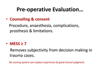 Pre-operative Evaluation…
• Counseling & consent
Procedure, anaesthesia, complications,
prosthesis & limitations.
• MESS ≥ 7
Removes subjectivity from decision making in
trauma cases.
No scoring system can replace experience & good clinical judgment.
 