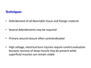 • Debridement of all Nonviable tissue and foreign material
• Several debridements may be required
• Primary wound closure often contraindicated
• High voltage, electrical burn injuries require careful evaluation
because necrosis of deep muscle may be present while
superficial muscles can remain viable
Techniques
 