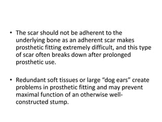 • The scar should not be adherent to the
underlying bone as an adherent scar makes
prosthetic fitting extremely difficult, and this type
of scar often breaks down after prolonged
prosthetic use.
• Redundant soft tissues or large “dog ears” create
problems in prosthetic fitting and may prevent
maximal function of an otherwise well-
constructed stump.
 