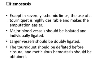 Hemostasis
• Except in severely ischemic limbs, the use of a
tourniquet is highly desirable and makes the
amputation easier.
• Major blood vessels should be isolated and
individually ligated.
• Larger vessels should be doubly ligated.
• The tourniquet should be deflated before
closure, and meticulous hemostasis should be
obtained.
 