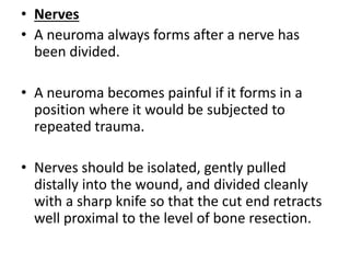 • Nerves
• A neuroma always forms after a nerve has
been divided.
• A neuroma becomes painful if it forms in a
position where it would be subjected to
repeated trauma.
• Nerves should be isolated, gently pulled
distally into the wound, and divided cleanly
with a sharp knife so that the cut end retracts
well proximal to the level of bone resection.
 