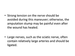 • Strong tension on the nerve should be
avoided during this maneuver; otherwise, the
amputation stump may be painful even after
the wound has healed.
• Large nerves, such as the sciatic nerve, often
contain relatively large arteries and should be
ligated.
 
