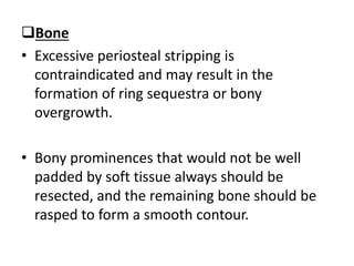 Bone
• Excessive periosteal stripping is
contraindicated and may result in the
formation of ring sequestra or bony
overgrowth.
• Bony prominences that would not be well
padded by soft tissue always should be
resected, and the remaining bone should be
rasped to form a smooth contour.
 