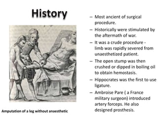 – Most ancient of surgical
procedure.
– Historically were stimulated by
the aftermath of war.
– It was a crude procedure -
limb was rapidly severed from
unaesthetized patient.
– The open stump was then
crushed or dipped in boiling oil
to obtain hemostasis.
– Hippocrates was the first to use
ligature.
– Ambroise Pare ( a France
military surgeon) introduced
artery forceps. He also
designed prosthesis.Amputation of a leg without anaesthetic
 