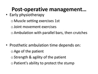 Post-operative management…
• Early physiotherapy
o Muscle setting exercises 1st
o Joint movement exercises
o Ambulation with parallel bars, then crutches
• Prosthetic ambulation time depends on:
o Age of the patient
o Strength & agility of the patient
o Patient's ability to protect the stump
 
