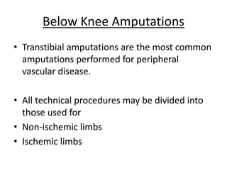 • Transtibial amputations are the most common
amputations performed for peripheral
vascular disease.
• All technical procedures may be divided into
those used for
• Non-ischemic limbs
• Ischemic limbs
Below Knee Amputations
 